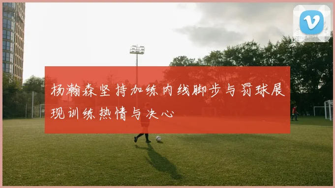 杨瀚森坚持加练内线脚步与罚球展现训练热情与决心